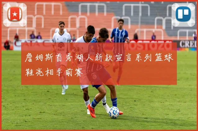 詹姆斯首秀湖人新款宣言系列篮球鞋亮相季前赛