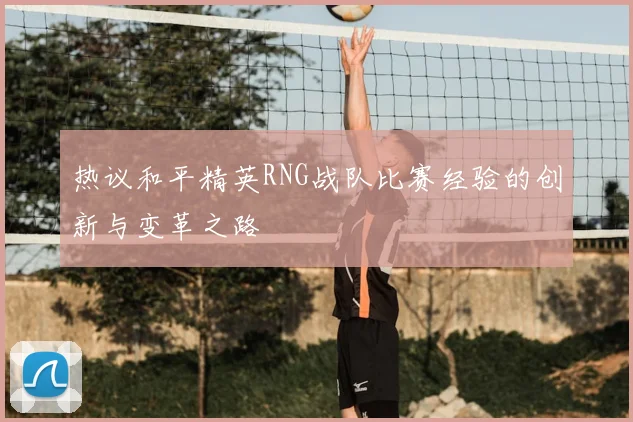 热议和平精英RNG战队比赛经验的创新与变革之路