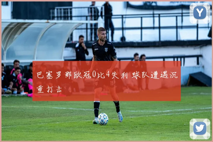 巴塞罗那欧冠0比4失利 球队遭遇沉重打击
