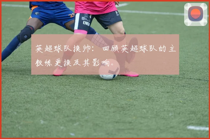 英超球队换帅：回顾英超球队的主教练更换及其影响。