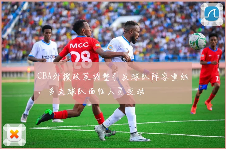 CBA外援政策调整引发球队阵容重组，多支球队面临人员变动