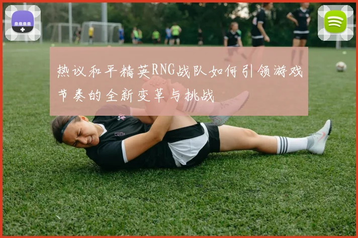 热议和平精英RNG战队如何引领游戏节奏的全新变革与挑战