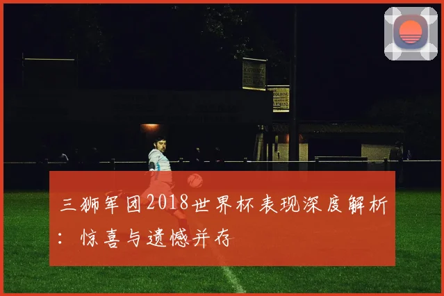 三狮军团2018世界杯表现深度解析:惊喜与遗憾并存