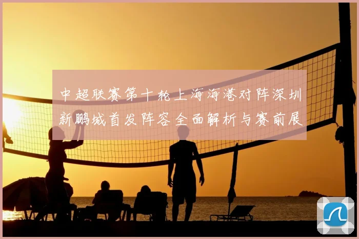 中超联赛第十轮上海海港对阵深圳新鹏城首发阵容全面解析与赛前展望