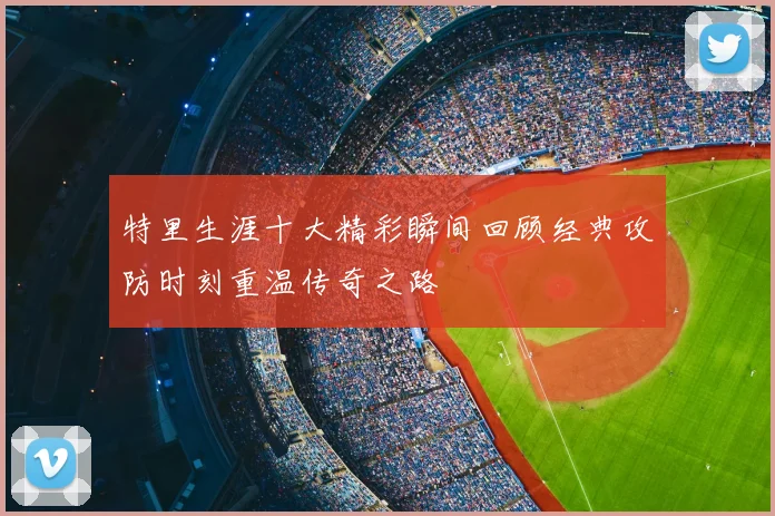 特里生涯十大精彩瞬间回顾经典攻防时刻重温传奇之路