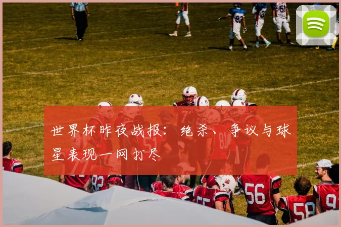 世界杯昨夜战报：绝杀、争议与球星表现一网打尽