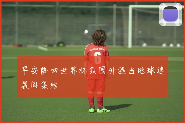早安隆回世界杯氛围升温当地球迷晨间集结