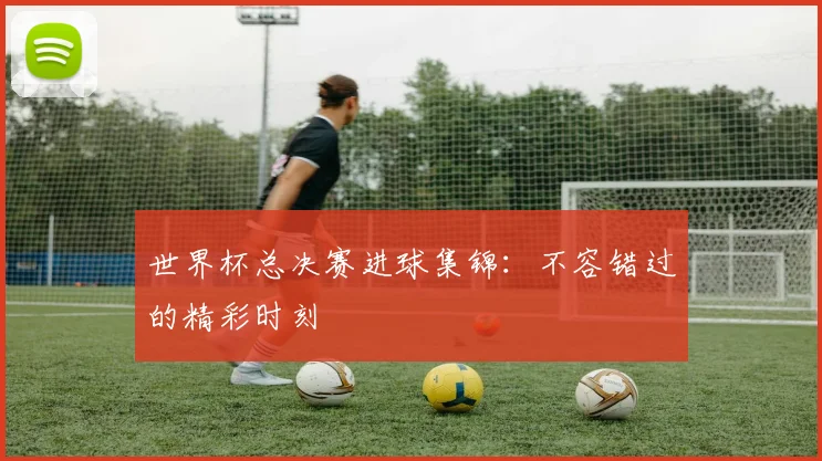世界杯总决赛进球集锦：不容错过的精彩时刻