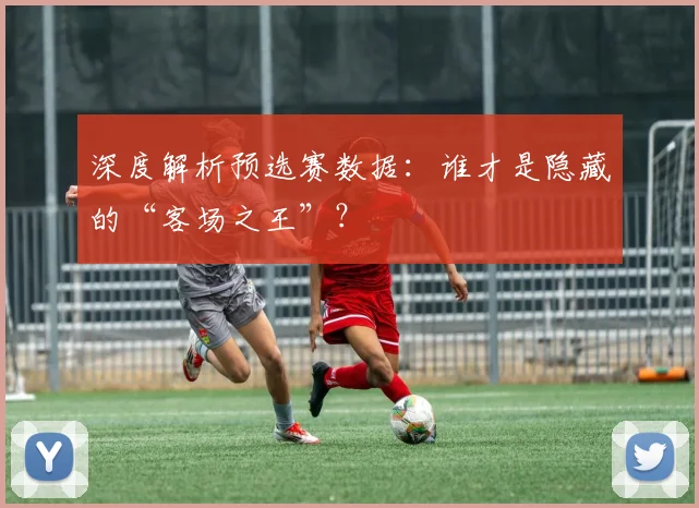 深度解析预选赛数据：谁才是隐藏的“客场之王”？