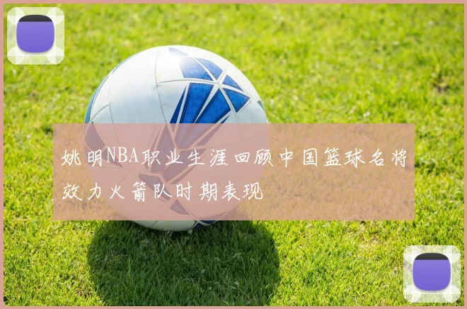 姚明NBA职业生涯回顾中国篮球名将效力火箭队时期表现