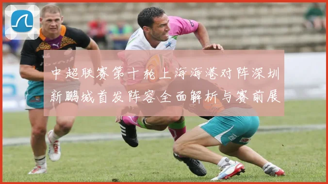 中超联赛第十轮上海海港对阵深圳新鹏城首发阵容全面解析与赛前展望
