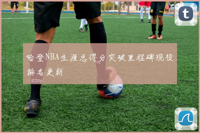 哈登NBA生涯总得分突破里程碑现役排名更新