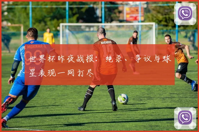世界杯昨夜战报：绝杀、争议与球星表现一网打尽