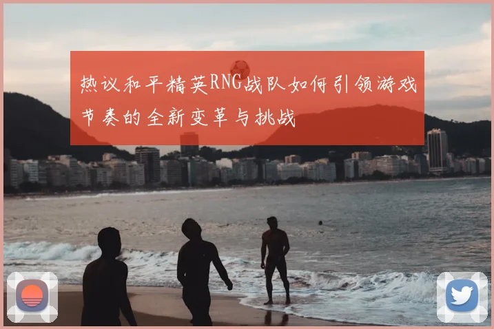 热议和平精英RNG战队如何引领游戏节奏的全新变革与挑战