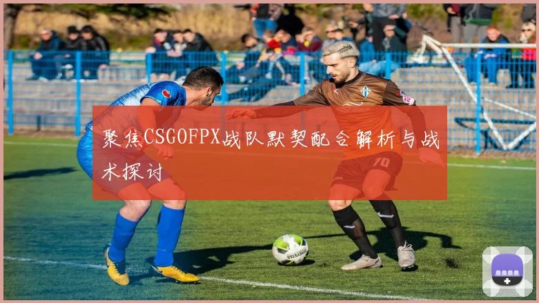 聚焦CSGOFPX战队默契配合解析与战术探讨