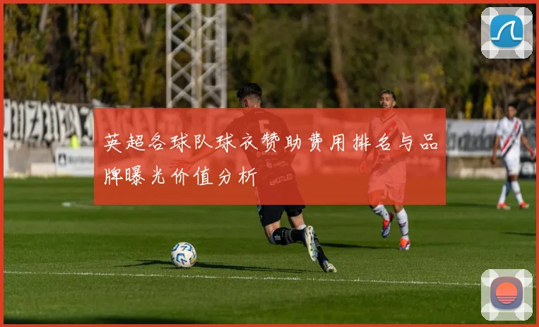 英超各球队球衣赞助费用排名与品牌曝光价值分析