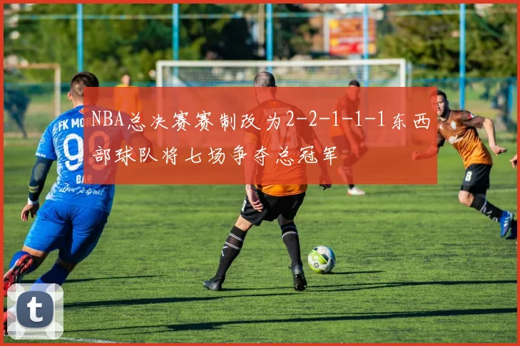 NBA总决赛赛制改为2-2-1-1-1东西部球队将七场争夺总冠军