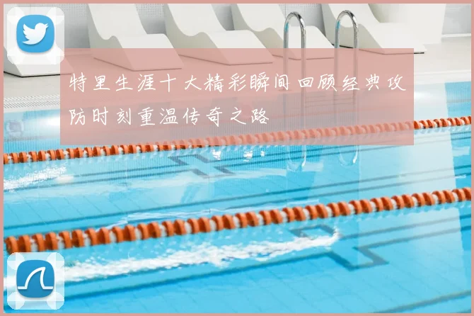 特里生涯十大精彩瞬间回顾经典攻防时刻重温传奇之路