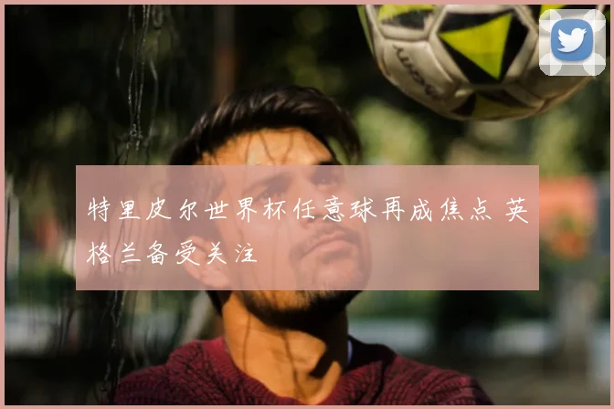 特里皮尔世界杯任意球再成焦点 英格兰备受关注