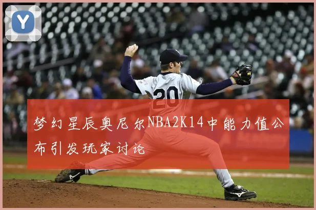 梦幻星辰奥尼尔NBA2K14中能力值公布引发玩家讨论